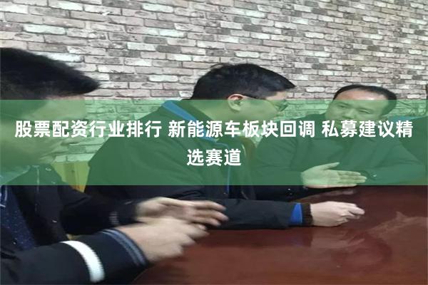 股票配资行业排行 新能源车板块回调 私募建议精选赛道