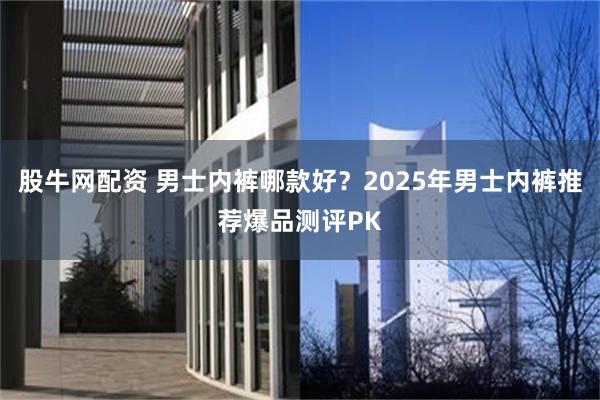 股牛网配资 男士内裤哪款好？2025年男士内裤推荐爆品测评PK