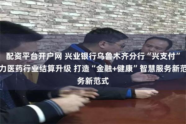 配资平台开户网 兴业银行乌鲁木齐分行“兴支付”助力医药行业结算升级 打造“金融+健康”智慧服务新范式