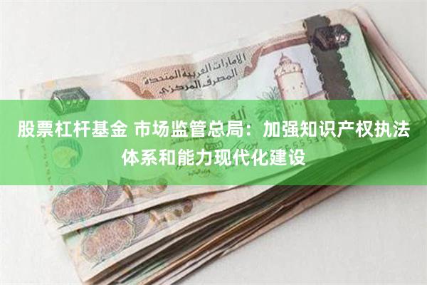股票杠杆基金 市场监管总局：加强知识产权执法体系和能力现代化建设
