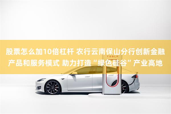 股票怎么加10倍杠杆 农行云南保山分行创新金融产品和服务模式 助力打造“绿色硅谷”产业高地