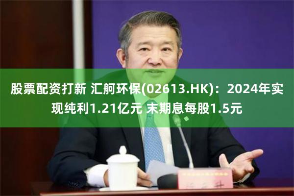 股票配资打新 汇舸环保(02613.HK)：2024年实现纯利1.21亿元 末期息每股1.5元