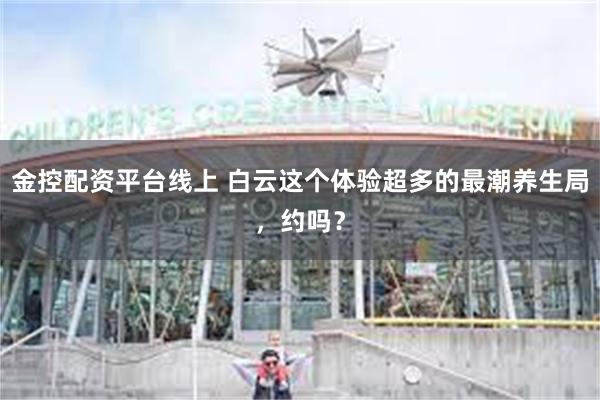 金控配资平台线上 白云这个体验超多的最潮养生局，约吗？