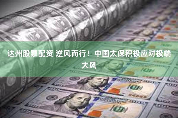 达州股票配资 逆风而行！中国太保积极应对极端大风