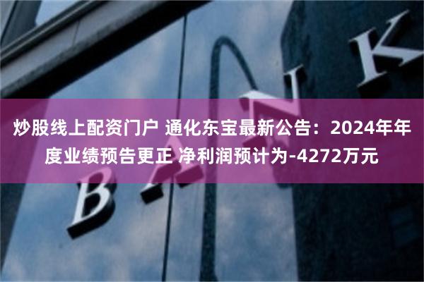 炒股线上配资门户 通化东宝最新公告：2024年年度业绩预告更正 净利润预计为-4272万元