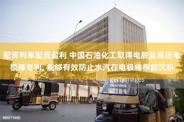 配资利率配资盈利 中国石油化工取得电脱盐高压电极棒专利, 能够有效防止水汽在电极棒根部沉积