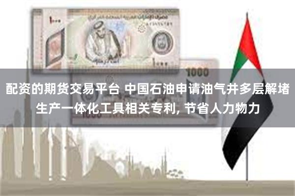 配资的期货交易平台 中国石油申请油气井多层解堵生产一体化工具相关专利, 节省人力物力