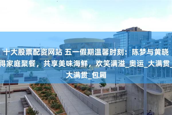 十大股票配资网站 五一假期温馨时刻：陈梦与黄晓明难得家庭聚餐，共享美味海鲜，欢笑满溢_奥运_大满贯_包厢