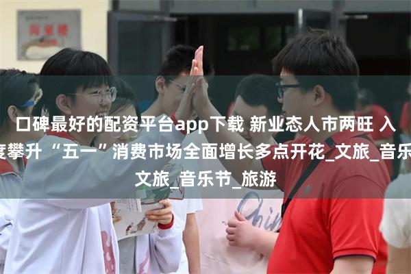 口碑最好的配资平台app下载 新业态人市两旺 入境游热度攀升 “五一”消费市场全面增长多点开花_文旅_音乐节_旅游