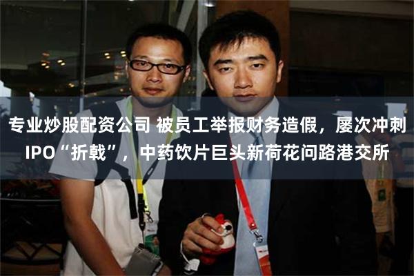 专业炒股配资公司 被员工举报财务造假，屡次冲刺IPO“折戟”，中药饮片巨头新荷花问路港交所