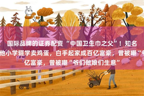 国际品牌的证券配资 “中国卫生巾之父”！知名福建大佬去世！他小学辍学卖鸡蛋，白手起家成百亿富豪，曾被嘲“爷们做娘们生意”