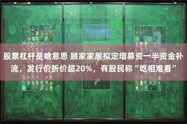 股票杠杆是啥意思 顾家家居拟定增募资一半资金补流，发行价折价超20%，有股民称“吃相难看”