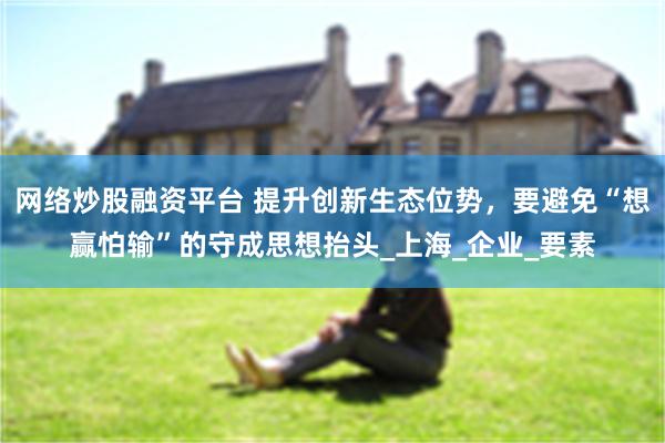 网络炒股融资平台 提升创新生态位势，要避免“想赢怕输”的守成思想抬头_上海_企业_要素