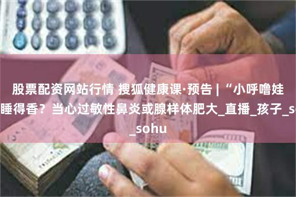 股票配资网站行情 搜狐健康课·预告 | “小呼噜娃”是睡得香？当心过敏性鼻炎或腺样体肥大_直播_孩子_sohu