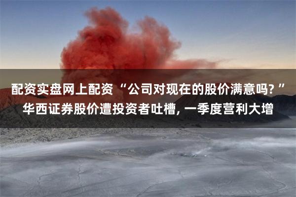 配资实盘网上配资 “公司对现在的股价满意吗? ”华西证券股价遭投资者吐槽, 一季度营利大增