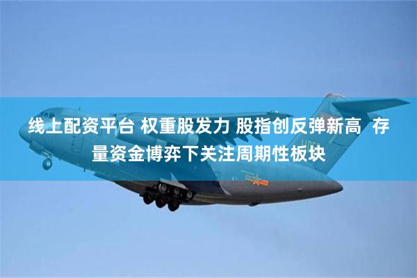 线上配资平台 权重股发力 股指创反弹新高  存量资金博弈下关注周期性板块