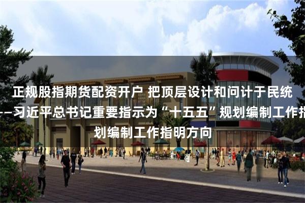 正规股指期货配资开户 把顶层设计和问计于民统一起来——习近平总书记重要指示为“十五五”规划编制工作指明方向