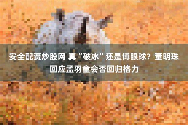 安全配资炒股网 真“破冰”还是博眼球？董明珠回应孟羽童会否回归格力