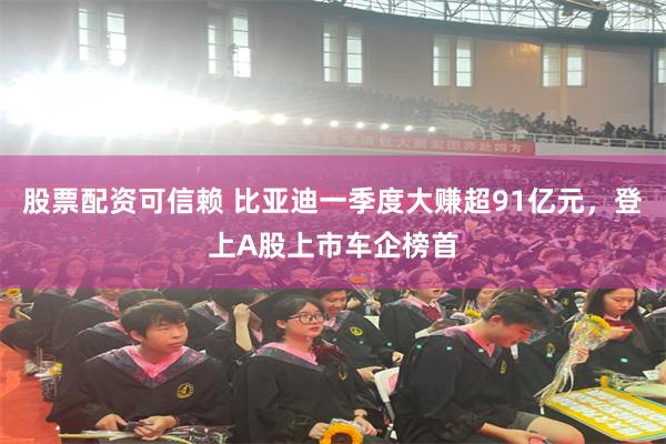 股票配资可信赖 比亚迪一季度大赚超91亿元，登上A股上市车企榜首