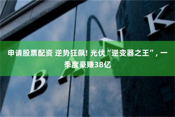 申请股票配资 逆势狂飙! 光伏“逆变器之王”, 一季度豪赚38亿