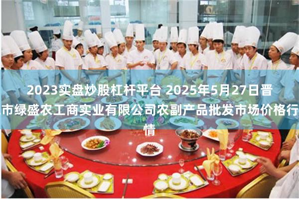 2023实盘炒股杠杆平台 2025年5月27日晋城市绿盛农工商实业有限公司农副产品批发市场价格行情