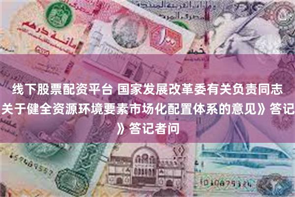 线下股票配资平台 国家发展改革委有关负责同志就《关于健全资源环境要素市场化配置体系的意见》答记者问