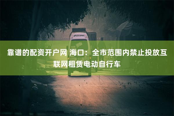 靠谱的配资开户网 海口：全市范围内禁止投放互联网租赁电动自行车