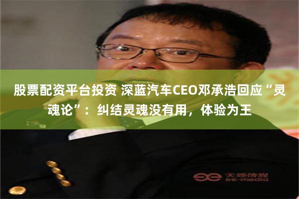 股票配资平台投资 深蓝汽车CEO邓承浩回应“灵魂论”：纠结灵魂没有用，体验为王