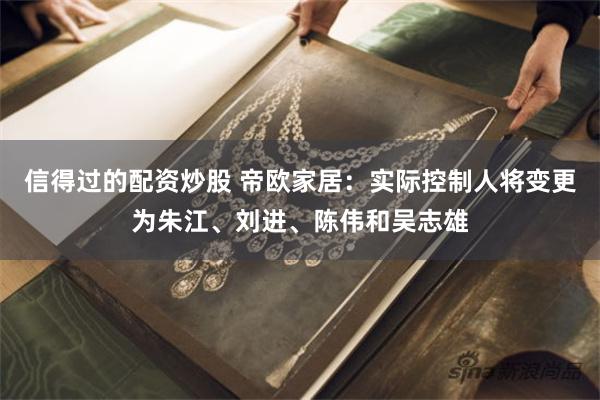信得过的配资炒股 帝欧家居：实际控制人将变更为朱江、刘进、陈伟和吴志雄