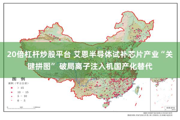 20倍杠杆炒股平台 艾恩半导体试补芯片产业“关键拼图” 破局离子注入机国产化替代