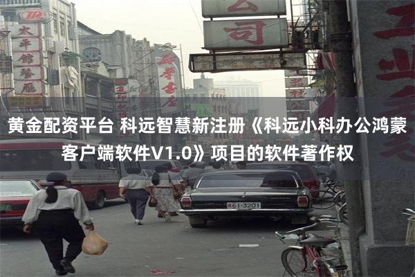 黄金配资平台 科远智慧新注册《科远小科办公鸿蒙客户端软件V1.0》项目的软件著作权
