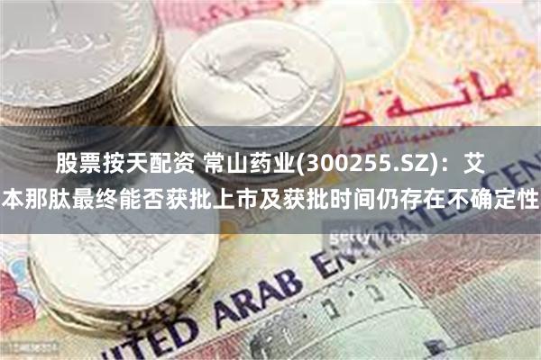股票按天配资 常山药业(300255.SZ)：艾本那肽最终能否获批上市及获批时间仍存在不确定性