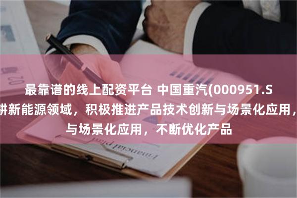 最靠谱的线上配资平台 中国重汽(000951.SZ)：将持续深耕新能源领域，积极推进产品技术创新与场景化应用，不断优化产品