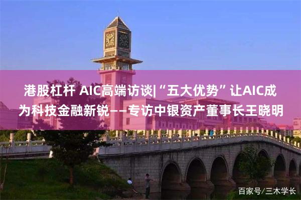 港股杠杆 AIC高端访谈|“五大优势”让AIC成为科技金融新锐——专访中银资产董事长王晓明