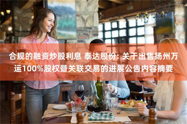 合规的融资炒股利息 泰达股份: 关于出售扬州万运100%股权暨关联交易的进展公告内容摘要