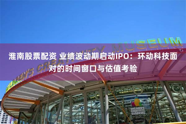 淮南股票配资 业绩波动期启动IPO：环动科技面对的时间窗口与估值考验