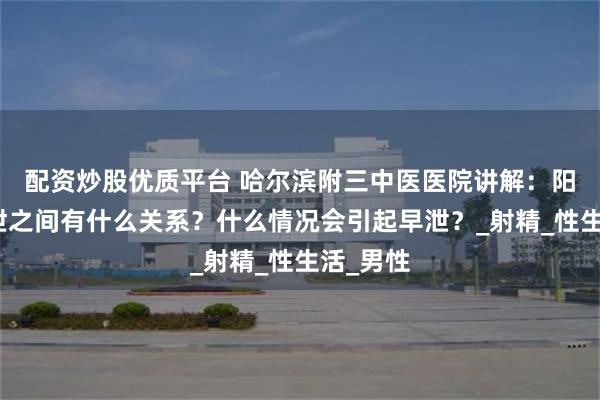 配资炒股优质平台 哈尔滨附三中医医院讲解：阳痿和早泄之间有什么关系？什么情况会引起早泄？_射精_性生活_男性