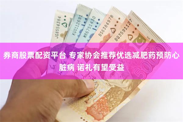 券商股票配资平台 专家协会推荐优选减肥药预防心脏病 诺礼有望受益