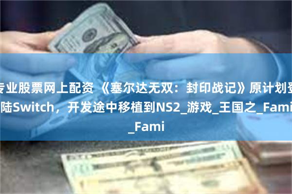 专业股票网上配资 《塞尔达无双：封印战记》原计划登陆Switch，开发途中移植到NS2_游戏_王国之_Fami