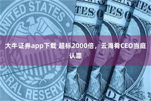 大牛证券app下载 超标2000倍，云海肴CEO当庭认罪