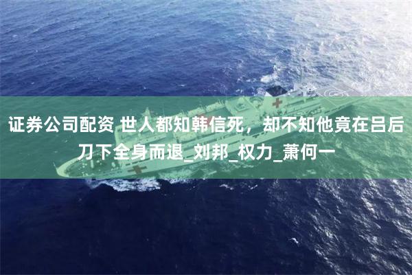 证券公司配资 世人都知韩信死，却不知他竟在吕后刀下全身而退_刘邦_权力_萧何一