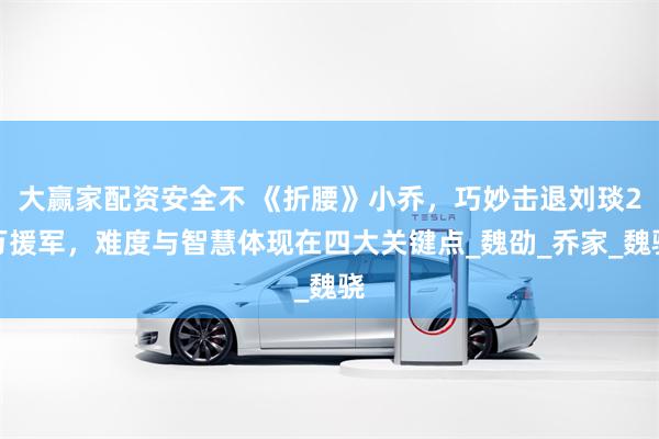 大赢家配资安全不 《折腰》小乔，巧妙击退刘琰2万援军，难度与智慧体现在四大关键点_魏劭_乔家_魏骁