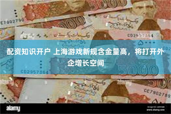 配资知识开户 上海游戏新规含金量高，将打开外企增长空间