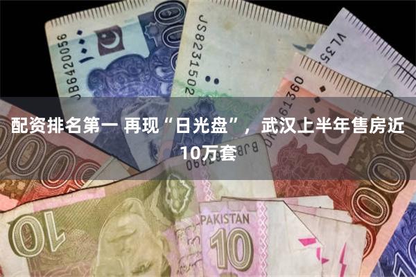 配资排名第一 再现“日光盘”，武汉上半年售房近10万套