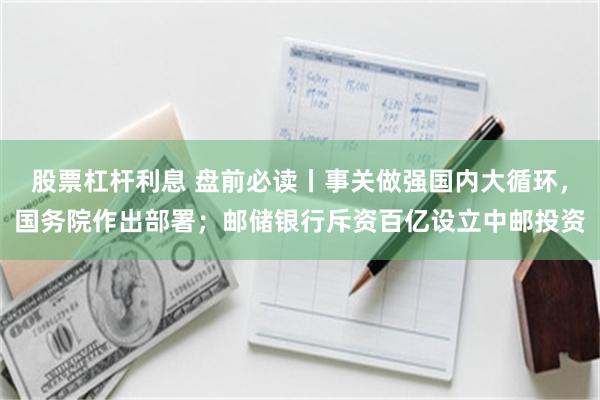 股票杠杆利息 盘前必读丨事关做强国内大循环，国务院作出部署；邮储银行斥资百亿设立中邮投资