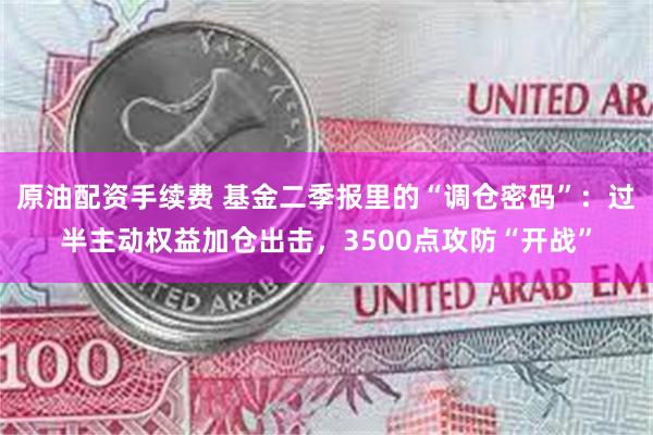 原油配资手续费 基金二季报里的“调仓密码”：过半主动权益加仓出击，3500点攻防“开战”