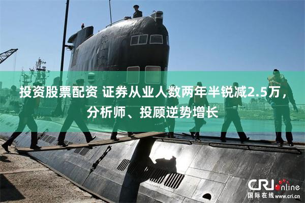 投资股票配资 证券从业人数两年半锐减2.5万，分析师、投顾逆势增长