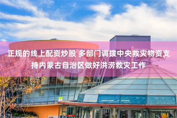 正规的线上配资炒股 多部门调拨中央救灾物资支持内蒙古自治区做好洪涝救灾工作