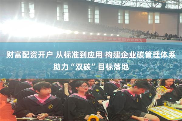 财富配资开户 从标准到应用 构建企业碳管理体系助力“双碳”目标落地
