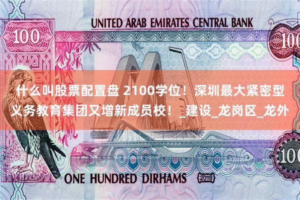 什么叫股票配置盘 2100学位！深圳最大紧密型义务教育集团又增新成员校！_建设_龙岗区_龙外